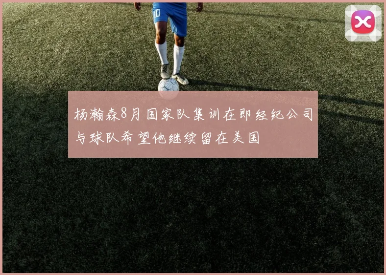 杨瀚森8月国家队集训在即经纪公司与球队希望他继续留在美国