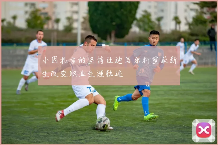 小因扎吉的坚持让迪马尔科重获新生改变职业生涯轨迹