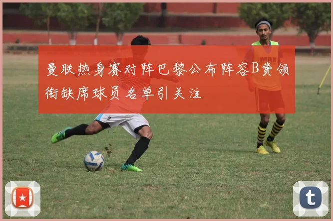 曼联热身赛对阵巴黎公布阵容B费领衔缺席球员名单引关注