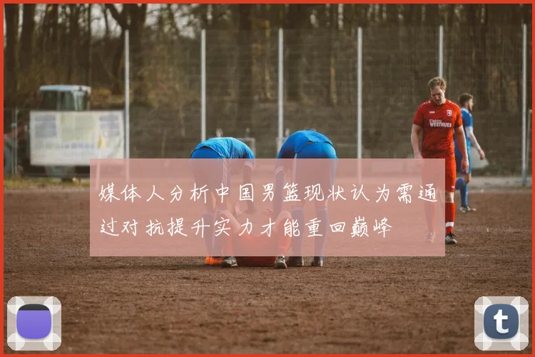 媒体人分析中国男篮现状认为需通过对抗提升实力才能重回巅峰