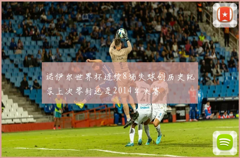 诺伊尔世界杯连续8场失球创历史纪录上次零封还是2014年决赛