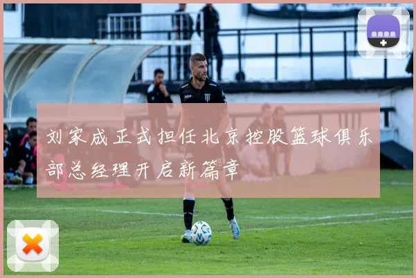 刘家成正式担任北京控股篮球俱乐部总经理开启新篇章