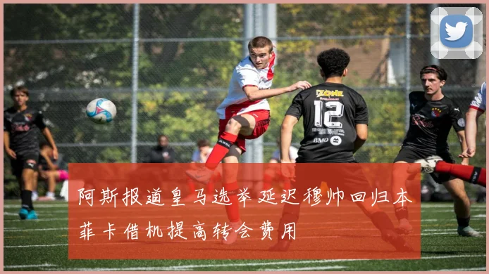 阿斯报道皇马选举延迟穆帅回归本菲卡借机提高转会费用
