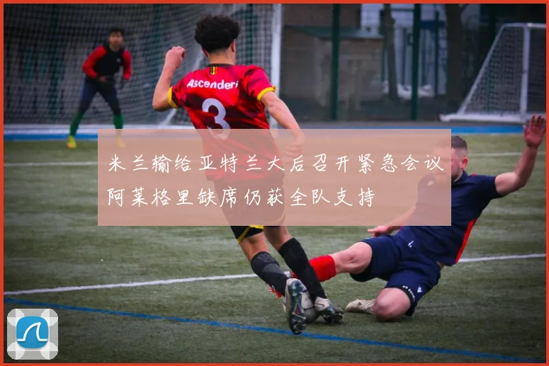 米兰输给亚特兰大后召开紧急会议阿莱格里缺席仍获全队支持