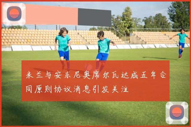 米兰与安东尼奥席尔瓦达成五年合同原则协议消息引发关注