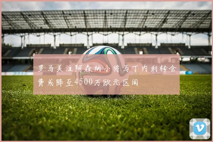 罗马关注阿森纳小将马丁内利转会费或降至4500万欧元区间