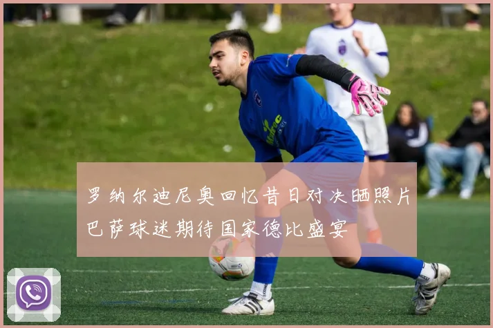 罗纳尔迪尼奥回忆昔日对决晒照片巴萨球迷期待国家德比盛宴