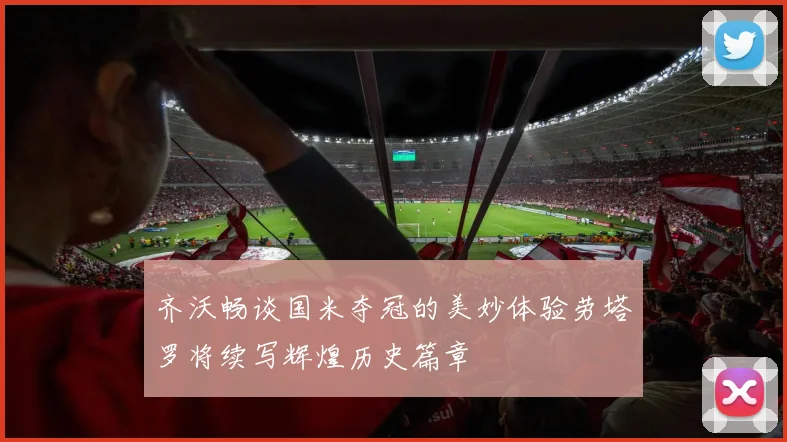 齐沃畅谈国米夺冠的美妙体验劳塔罗将续写辉煌历史篇章