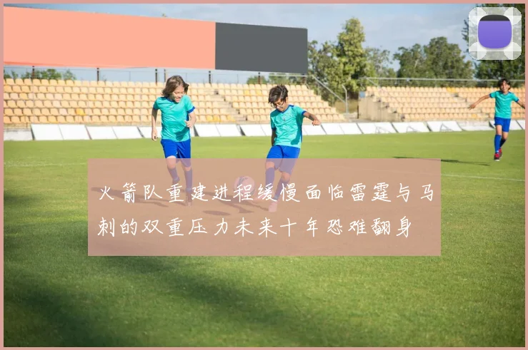 火箭队重建进程缓慢面临雷霆与马刺的双重压力未来十年恐难翻身