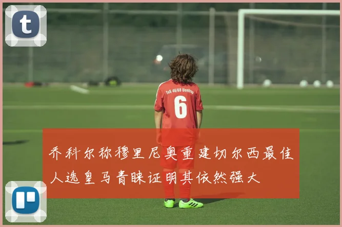 乔科尔称穆里尼奥重建切尔西最佳人选皇马青睐证明其依然强大