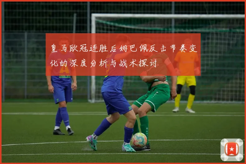 皇马欧冠连胜后姆巴佩反击节奏变化的深度分析与战术探讨