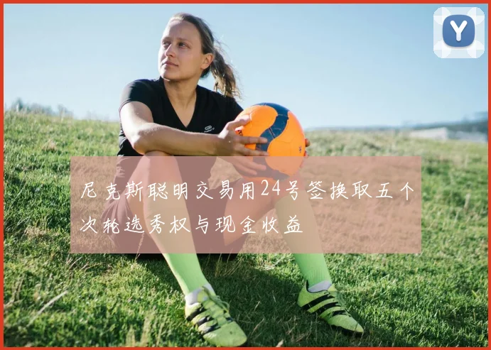尼克斯聪明交易用24号签换取五个次轮选秀权与现金收益