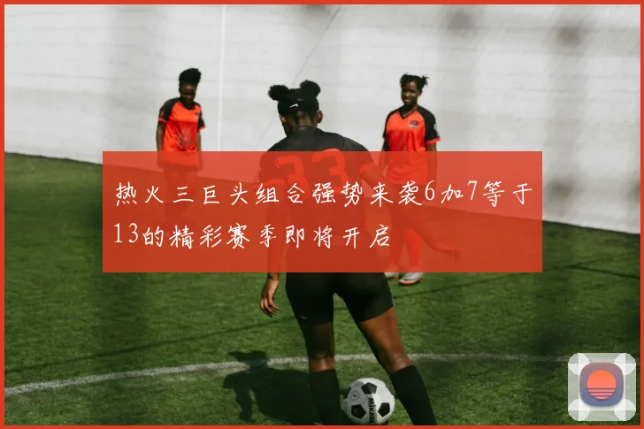 热火三巨头组合强势来袭6加7等于13的精彩赛季即将开启