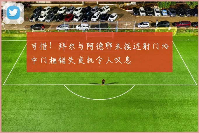 可惜！拜尔与阿德耶米接连射门均中门框错失良机令人叹息