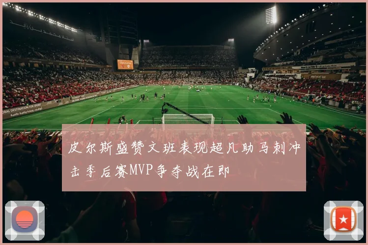 皮尔斯盛赞文班表现超凡助马刺冲击季后赛MVP争夺战在即