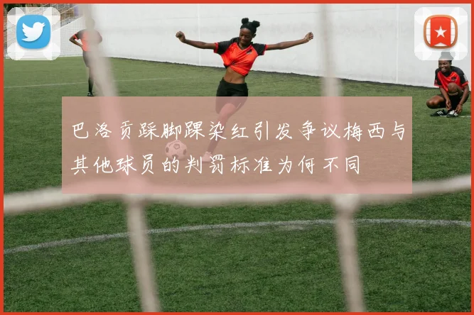 巴洛贡踩脚踝染红引发争议梅西与其他球员的判罚标准为何不同