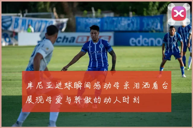 库尼亚进球瞬间感动母亲泪洒看台展现母爱与骄傲的动人时刻
