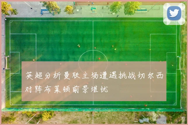 英超分析曼联主场遭遇挑战切尔西对阵布莱顿前景堪忧