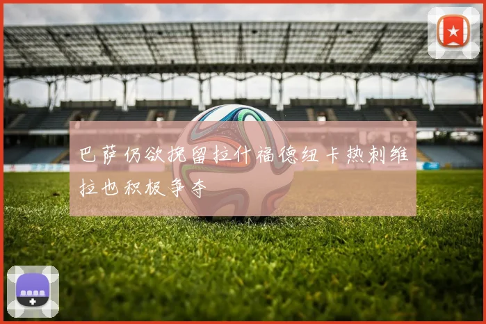 巴萨仍欲挽留拉什福德纽卡热刺维拉也积极争夺