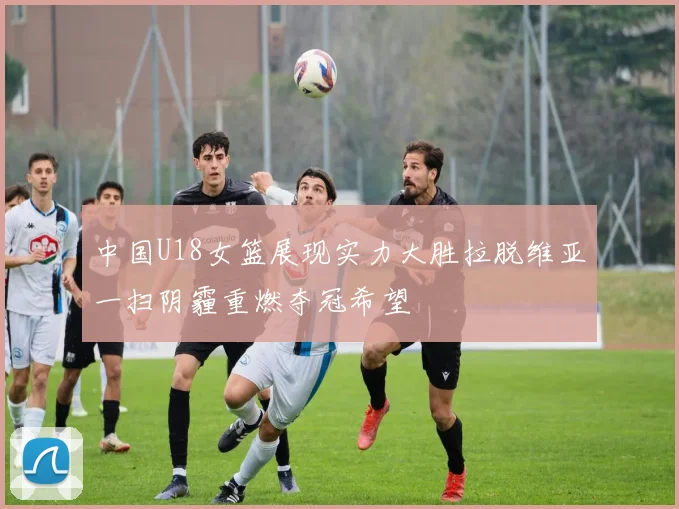 中国U18女篮展现实力大胜拉脱维亚一扫阴霾重燃夺冠希望