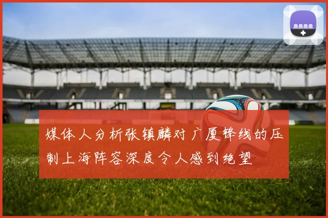 媒体人分析张镇麟对广厦锋线的压制上海阵容深度令人感到绝望