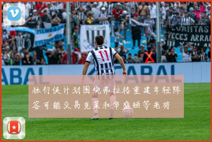 独行侠计划围绕弗拉格重建年轻阵容可能交易克莱和华盛顿等老将