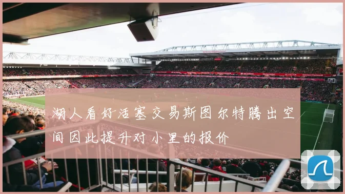 湖人看好活塞交易斯图尔特腾出空间因此提升对小里的报价