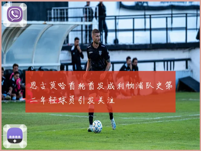恩古莫哈首轮首发成利物浦队史第二年轻球员引发关注
