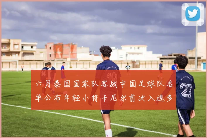 六月泰国国家队客战中国足球队名单公布年轻小将卡尼尔首次入选多名经验丰富老将随队出征