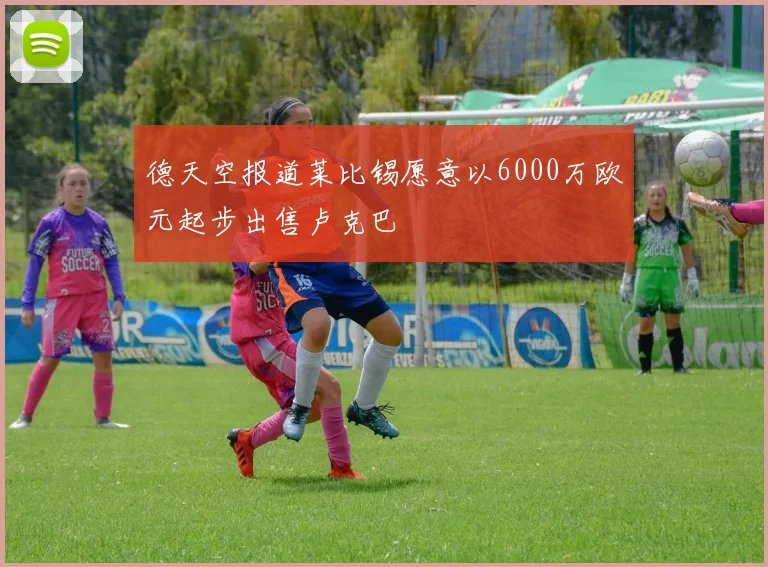德天空报道莱比锡愿意以6000万欧元起步出售卢克巴
