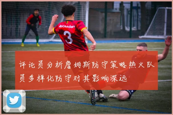 评论员分析詹姆斯防守策略热火队员多样化防守对其影响深远