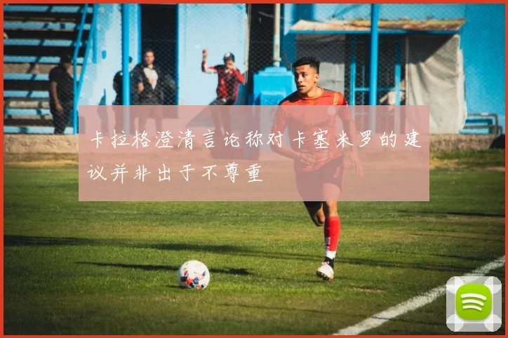 卡拉格澄清言论称对卡塞米罗的建议并非出于不尊重