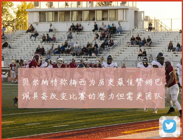 贝尔纳特称梅西为历史最佳赞姆巴佩具备改变比赛的潜力但需更团队化