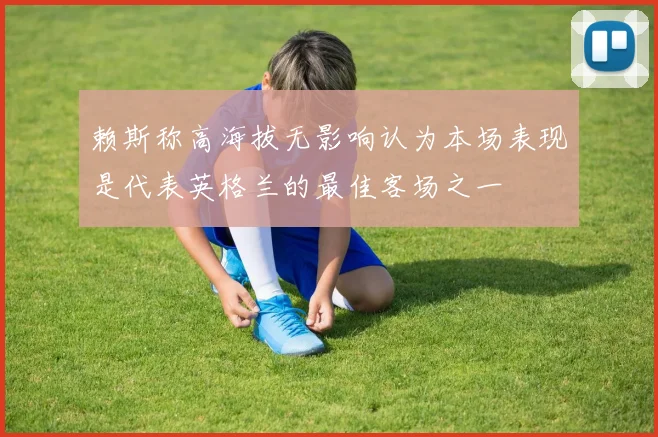 赖斯称高海拔无影响认为本场表现是代表英格兰的最佳客场之一