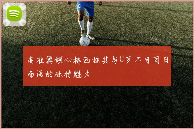 高准翼倾心梅西称其与C罗不可同日而语的独特魅力