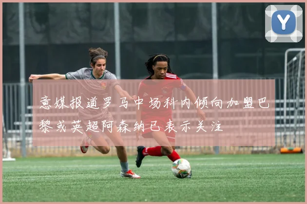 意媒报道罗马中场科内倾向加盟巴黎或英超阿森纳已表示关注