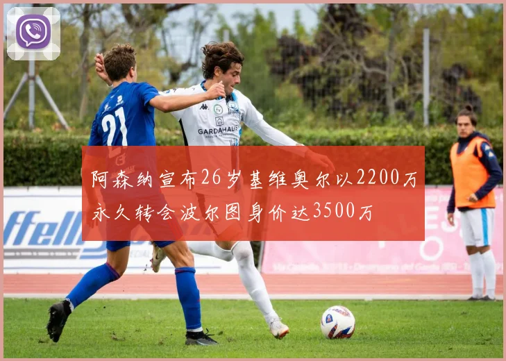 阿森纳宣布26岁基维奥尔以2200万永久转会波尔图身价达3500万